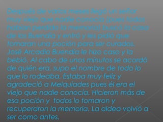 Después de varios meses llegó un señor
muy viejo que nadie conocía (pues todos
habían perdido la memoria) buscó la casa
de los Buendía y entró y les pidió que
tomaran una poción para ser curados.
José Arcadio Buendía le hizo caso y la
bebió. Al cabo de unos minutos se acordó
de quién era, supo el nombre de todo lo
que lo rodeaba. Estaba muy feliz y
agradeció a Melquíades pues él era el
viejo que nadie conocía. Hicieron más de
esa poción y todos lo tomaron y
recuperaron la memoria. La aldea volvió a
ser como antes.
 