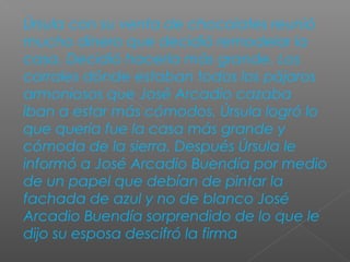 Úrsula con su venta de chocolates reunió
mucho dinero que decidió remodelar la
casa. Decidió hacerla más grande. Los
corrales dónde estaban todos los pájaros
armoniosos que José Arcadio cazaba
iban a estar más cómodos. Úrsula logró lo
que quería fue la casa más grande y
cómoda de la sierra. Después Úrsula le
informó a José Arcadio Buendía por medio
de un papel que debían de pintar la
fachada de azul y no de blanco José
Arcadio Buendía sorprendido de lo que le
dijo su esposa descifró la firma
 