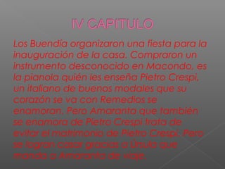 Los Buendía organizaron una fiesta para la
inauguración de la casa. Compraron un
instrumento desconocido en Macondo, es
la pianola quién les enseña Pietro Crespi,
un italiano de buenos modales que su
corazón se va con Remedios se
enamoran. Pero Amaranta que también
se enamora de Pietro Crespi trata de
evitar el matrimonio de Pietro Crespi. Pero
se logran casar gracias a Úrsula que
manda a Amaranta de viaje.
 