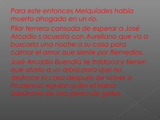 Para este entonces Melquíades había
muerto ahogado en un rio.
Pilar ternera cansada de esperar a José
Arcadio s acuesta con Aureliano que va a
buscarla una noche a su casa para
calmar el amor que siente por Remedios.
José Arcadio Buendía se trastoca y tienen
que atarlo a un árbol para que no
destroce la casa después de volver a
Prudencio Aguilar quién el había
asesinado en una pelea de gallos.
 