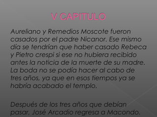 Aureliano y Remedios Moscote fueron
casados por el padre Nicanor. Ese mismo
día se tendrían que haber casado Rebeca
y Pietro crespi si ese no hubiera recibido
antes la noticia de la muerte de su madre.
La boda no se podía hacer al cabo de
tres años, ya que en esos tiempos ya se
habría acabado el templo.
Después de los tres años que debían
pasar, José Arcadio regresa a Macondo.
 