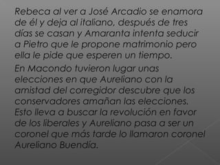 Rebeca al ver a José Arcadio se enamora
de él y deja al italiano, después de tres
días se casan y Amaranta intenta seducir
a Pietro que le propone matrimonio pero
ella le pide que esperen un tiempo.
En Macondo tuvieron lugar unas
elecciones en que Aureliano con la
amistad del corregidor descubre que los
conservadores amañan las elecciones.
Esto lleva a buscar la revolución en favor
de los liberales y Aureliano pasa a ser un
coronel que más tarde lo llamaron coronel
Aureliano Buendía.
 