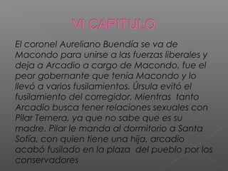 El coronel Aureliano Buendía se va de
Macondo para unirse a las fuerzas liberales y
deja a Arcadio a cargo de Macondo, fue el
peor gobernante que tenía Macondo y lo
llevó a varios fusilamientos. Úrsula evitó el
fusilamiento del corregidor. Mientras tanto
Arcadio busca tener relaciones sexuales con
Pilar Ternera, ya que no sabe que es su
madre. Pilar le manda al dormitorio a Santa
Sofía, con quien tiene una hija, arcadio
acabó fusilado en la plaza del pueblo por los
conservadores
 