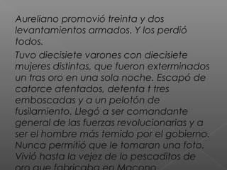Aureliano promovió treinta y dos
levantamientos armados. Y los perdió
todos.
Tuvo diecisiete varones con diecisiete
mujeres distintas, que fueron exterminados
un tras oro en una sola noche. Escapó de
catorce atentados, detenta t tres
emboscadas y a un pelotón de
fusilamiento. Llegó a ser comandante
general de las fuerzas revolucionarias y a
ser el hombre más temido por el gobierno.
Nunca permitió que le tomaran una foto.
Vivió hasta la vejez de lo pescaditos de
 