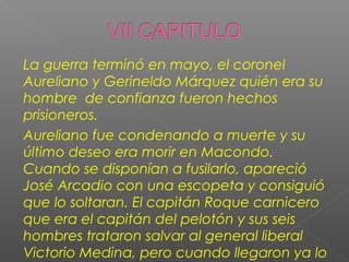 La guerra terminó en mayo, el coronel
Aureliano y Gerineldo Márquez quién era su
hombre de confianza fueron hechos
prisioneros.
Aureliano fue condenando a muerte y su
último deseo era morir en Macondo.
Cuando se disponían a fusilarlo, apareció
José Arcadio con una escopeta y consiguió
que lo soltaran. El capitán Roque carnicero
que era el capitán del pelotón y sus seis
hombres trataron salvar al general liberal
Victorio Medina, pero cuando llegaron ya lo
 