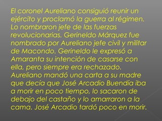 El coronel Aureliano consiguió reunir un
ejército y proclamó la guerra al régimen.
Lo nombraron jefe de las fuerzas
revolucionarias. Gerineldo Márquez fue
nombrado por Aureliano jefe civil y militar
de Macondo. Gerineldo le expresó a
Amaranta su intención de casarse con
ella, pero siempre era rechazado.
Aureliano mandó una carta a su madre
que decía que José Arcadio Buendía iba
a morir en poco tiempo, lo sacaron de
debajo del castaño y lo amarraron a la
cama. José Arcadio tardó poco en morir.
 