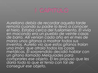 Aureliano debía de recordar aquella tarde
remota cuando su padre lo llevó a conocer
el hielo. Estaba cerca del fusilamiento. El vivía
en macondo era un pueblo de veinte casas
de barro. Allí venían cada año en el mes de
marzo unos gitanos a mostrar todos sus
inventos. Aurelio vio que estos gitanos traían
una imán que atraía todos las cosas
metálicas. El sorprendido decidió hablar con
un gitano llamado Melquiades para
comprarles ese objeto. El les propuso que les
daría todo lo que el tenía con tal de
conseguir ese objeto.
 