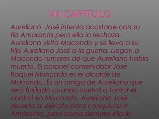 Aureliano José intenta acostarse con su
tía Amaranta pero ella lo rechaza.
Aureliano visita Macondo y se lleva a su
hijo Aureliano José a la guerra. Llegan a
Macondo rumores de que Aureliano había
muerto. El coronel conservador José
Raquel Moncada es el alcalde de
Macondo. Es un amigo de Aureliano que
será fusilado cuando vuelva a tomar el
control en Macondo. Aureliano José
deserta al ejército para conquistar a
Amaranta, pero como siempre ella lo
 