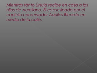 Mientras tanto Úrsula recibe en casa a los
hijos de Aureliano. Él es asesinado por el
capitán conservador Aquiles Ricardo en
medio de la calle.
 