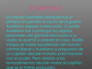 El coronel Gerineldo Márquez fue el
primero en percibir el vacío de la guerra.
Aureliano regresa a Macondo. Cuando
Aureliano fue a entregar los objetos
personales del general Moncada a su
viuda, le quemó y saqueó la casa. Teófilo
Vargas se había apoderado del mando
central liberal y Aureliano a propuesta de
un capitán decide matarlo para hacerse
con el poder. Pero debido a los
remordimientos decide matar al capitán
que se lo había propuesto.
 