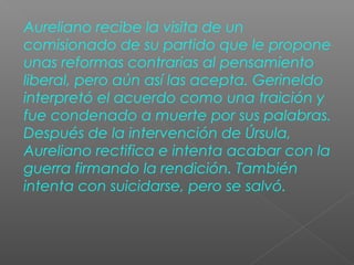 Aureliano recibe la visita de un
comisionado de su partido que le propone
unas reformas contrarias al pensamiento
liberal, pero aún así las acepta. Gerineldo
interpretó el acuerdo como una traición y
fue condenado a muerte por sus palabras.
Después de la intervención de Úrsula,
Aureliano rectifica e intenta acabar con la
guerra firmando la rendición. También
intenta con suicidarse, pero se salvó.
 