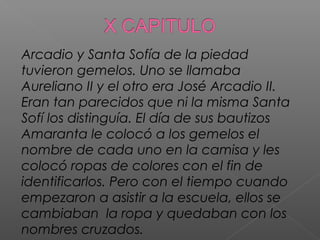 Arcadio y Santa Sofía de la piedad
tuvieron gemelos. Uno se llamaba
Aureliano II y el otro era José Arcadio II.
Eran tan parecidos que ni la misma Santa
Sofí los distinguía. El día de sus bautizos
Amaranta le colocó a los gemelos el
nombre de cada uno en la camisa y les
colocó ropas de colores con el fin de
identificarlos. Pero con el tiempo cuando
empezaron a asistir a la escuela, ellos se
cambiaban la ropa y quedaban con los
nombres cruzados.
 