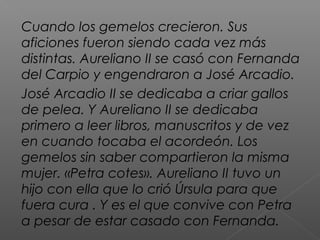 Cuando los gemelos crecieron. Sus
aficiones fueron siendo cada vez más
distintas. Aureliano II se casó con Fernanda
del Carpio y engendraron a José Arcadio.
José Arcadio II se dedicaba a criar gallos
de pelea. Y Aureliano II se dedicaba
primero a leer libros, manuscritos y de vez
en cuando tocaba el acordeón. Los
gemelos sin saber compartieron la misma
mujer. «Petra cotes». Aureliano II tuvo un
hijo con ella que lo crió Úrsula para que
fuera cura . Y es el que convive con Petra
a pesar de estar casado con Fernanda.
 