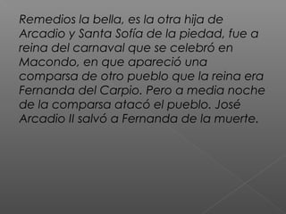 Remedios la bella, es la otra hija de
Arcadio y Santa Sofía de la piedad, fue a
reina del carnaval que se celebró en
Macondo, en que apareció una
comparsa de otro pueblo que la reina era
Fernanda del Carpio. Pero a media noche
de la comparsa atacó el pueblo. José
Arcadio II salvó a Fernanda de la muerte.
 