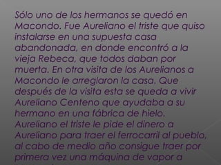 Sólo uno de los hermanos se quedó en
Macondo. Fue Aureliano el triste que quiso
instalarse en una supuesta casa
abandonada, en donde encontró a la
vieja Rebeca, que todos daban por
muerta. En otra visita de los Aurelianos a
Macondo le arreglaron la casa. Que
después de la visita esta se queda a vivir
Aureliano Centeno que ayudaba a su
hermano en una fábrica de hielo.
Aureliano el triste le pide el dinero a
Aureliano para traer el ferrocarril al pueblo,
al cabo de medio año consigue traer por
primera vez una máquina de vapor a
 