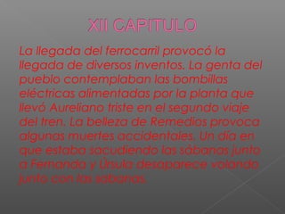 La llegada del ferrocarril provocó la
llegada de diversos inventos. La genta del
pueblo contemplaban las bombillas
eléctricas alimentadas por la planta que
llevó Aureliano triste en el segundo viaje
del tren. La belleza de Remedios provoca
algunas muertes accidentales. Un día en
que estaba sacudiendo las sábanas junto
a Fernanda y Úrsula desaparece volando
junto con las sabanas.
 