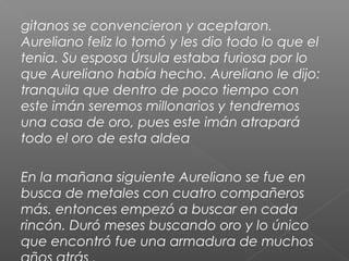 gitanos se convencieron y aceptaron.
Aureliano feliz lo tomó y les dio todo lo que el
tenia. Su esposa Úrsula estaba furiosa por lo
que Aureliano había hecho. Aureliano le dijo:
tranquila que dentro de poco tiempo con
este imán seremos millonarios y tendremos
una casa de oro, pues este imán atrapará
todo el oro de esta aldea
En la mañana siguiente Aureliano se fue en
busca de metales con cuatro compañeros
más. entonces empezó a buscar en cada
rincón. Duró meses buscando oro y lo único
que encontró fue una armadura de muchos
 
