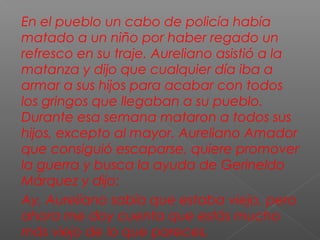 En el pueblo un cabo de policía había
matado a un niño por haber regado un
refresco en su traje. Aureliano asistió a la
matanza y dijo que cualquier día iba a
armar a sus hijos para acabar con todos
los gringos que llegaban a su pueblo.
Durante esa semana mataron a todos sus
hijos, excepto al mayor. Aureliano Amador
que consiguió escaparse, quiere promover
la guerra y busca la ayuda de Gerineldo
Márquez y dijo:
Ay, Aureliano sabía que estaba viejo, pero
ahora me doy cuenta que estás mucho
más viejo de lo que pareces.
 