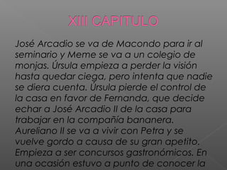 José Arcadio se va de Macondo para ir al
seminario y Meme se va a un colegio de
monjas. Úrsula empieza a perder la visión
hasta quedar ciega, pero intenta que nadie
se diera cuenta. Úrsula pierde el control de
la casa en favor de Fernanda, que decide
echar a José Arcadio II de la casa para
trabajar en la compañía bananera.
Aureliano II se va a vivir con Petra y se
vuelve gordo a causa de su gran apetito.
Empieza a ser concursos gastronómicos. En
una ocasión estuvo a punto de conocer la
 