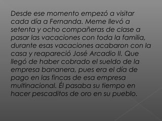 Desde ese momento empezó a visitar
cada día a Fernanda. Meme llevó a
setenta y ocho compañeras de clase a
pasar las vacaciones con toda la familia,
durante esas vacaciones acabaron con la
casa y reapareció José Arcadio II. Que
llegó de haber cobrado el sueldo de la
empresa bananera, pues era el día de
pago en las fincas de esa empresa
multinacional. Él pasaba su tiempo en
hacer pescaditos de oro en su pueblo.
 