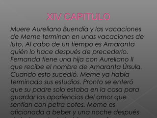 Muere Aureliano Buendía y las vacaciones
de Meme terminan en unas vacaciones de
luto. Al cabo de un tiempo es Amaranta
quién lo hace después de precederlo.
Fernanda tiene una hija con Aureliano II
que recibe el nombre de Amaranta Úrsula.
Cuando esto sucedió, Meme ya había
terminado sus estudios. Pronto se enteró
que su padre solo estaba en la casa para
guardar las apariencias del amor que
sentían con petra cotes. Meme es
aficionada a beber y una noche después
 