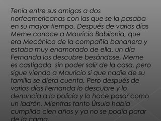 Tenía entre sus amigas a dos
norteamericanas con las que se la pasaba
en su mayor tiempo. Después de varios días
Meme conoce a Mauricio Babilonia, que
era Mecánico de la compañía bananera y
estaba muy enamorado de ella. un día
Fernanda los descubre besándose, Meme
es castigada sin poder salir de la casa, pero
sigue viendo a Mauricio si que nadie de su
familia se diera cuenta. Pero después de
varios días Fernanda lo descubre y lo
denuncia a la policía y lo hace pasar como
un ladrón. Mientras tanto Úrsula había
cumplido cien años y ya no se podía parar
 