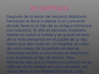Después de la lesión de Mauricio Babilonia,
Fernanda se lleva a Meme a un convento
donde tiene a un hijo de su antiguo romance
con Mauricio. El niño es llamado Aureliano.
Meme no volvió a hablar y se quedó el resto
de la vida pensando en el padre de su hijo.
Hasta que ella murió en un hospital. Al cabo
de unos meses de la partida de Meme,
Fernanda recibió a una monja en Macondo
con Aureliano el hijo de Meme. Pero
Fernanda dijo que lo había encontrado en la
orilla de un río metido en una canastilla. Así
que lo llevo a una habitación de la casa.
 