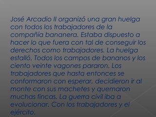 José Arcadio II organizó una gran huelga
con todos los trabajadores de la
compañía bananera. Estaba dispuesto a
hacer lo que fuera con tal de conseguir los
derechos como trabajadores. La huelga
estalló. Todos los campos de bananos y los
ciento veinte vagones pararon. Los
trabajadores que hasta entonces se
conformaron con esperar, decidieron ir al
monte con sus machetes y quemaron
muchas fincas. La guerra civil iba a
evolucionar. Con los trabajadores y el
ejército.
 
