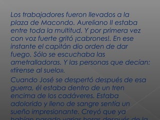 Los trabajadores fueron llevados a la
plaza de Macondo. Aureliano II estaba
entre toda la multitud. Y por primera vez
con voz fuerte gritó ¡cabrones!. En ese
instante el capitán dio orden de dar
fuego. Sólo se escuchaba las
ametralladoras. Y las personas que decían:
«tírense al suelo».
Cuando José se despertó después de esa
guerra, él estaba dentro de un tren
encima de los cadáveres. Estaba
adolorido y lleno de sangre sentía un
sueño impresionante. Creyó que ya
 