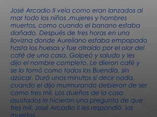 José Arcadio II veía como eran lanzados al
mar todo los niños ,mujeres y hombres
muertos, como cuando el banano estaba
dañado. Después de tres horas en una
llovizna donde Aureliano estaba empapado
hasta los huesos y fue atraído por el olor del
café de una casa. Golpeó y saludo y les
dijo el nombre completo. Le dieron café y
se lo tomó como todos los Buendía, sin
azúcar. Duró unos minutos si decir nada,
cuando el dijo murmurando debieron de ser
como tres mil. Los dueños de la casa
asustados le hicieron una pregunta de que
tres mil. José Arcadio II les respondió: los
 
