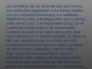 Los familiares de las víctimas dan por hecho
que estos han regresado a sus tierras natales
con la compañía bananera. Los soldados
registran la casa, y le preguntan que cuántos
viven en la casa. Y le responden cinco. en el
cuarto de Melquíades o de la bacinillas.
Cuando Arcadio II le habló del cuarto que
hace tiempo no lo habían visitado. El oficial le
dijo: «es verdad nadie ha estado en este
cuarto por lo menos hace un siglo, ya debe
de tener hasta culebras.». José Arcadio II
seguí leyendo los pergaminos. Apenas
levantó la vista y sintió abrir la puerta por su
hermano. Dijo: «eran más de tres mil, ahora
estoy seguro que eran todos los que estaban
 