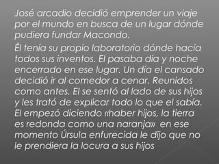 José arcadio decidió emprender un viaje
por el mundo en busca de un lugar dónde
pudiera fundar Macondo.
Él tenía su propio laboratorio dónde hacía
todos sus inventos. El pasaba día y noche
encerrado en ese lugar. Un día el cansado
decidió ir al comedor a cenar. Reunidos
como antes. El se sentó al lado de sus hijos
y les trató de explicar todo lo que el sabía.
El empezó diciendo «haber hijos, la tierra
es redonda como una naranja» en ese
momento Úrsula enfurecida le dijo que no
le prendiera la locura a sus hijos
 