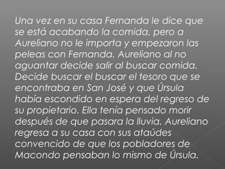 Una vez en su casa Fernanda le dice que
se está acabando la comida, pero a
Aureliano no le importa y empezaron las
peleas con Fernanda. Aureliano al no
aguantar decide salir al buscar comida.
Decide buscar el buscar el tesoro que se
encontraba en San José y que Úrsula
había escondido en espera del regreso de
su propietario. Ella tenía pensado morir
después de que pasara la lluvia. Aureliano
regresa a su casa con sus ataúdes
convencido de que los pobladores de
Macondo pensaban lo mismo de Úrsula.
 