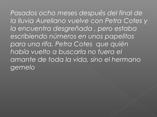 Pasados ocho meses después del final de
la lluvia Aureliano vuelve con Petra Cotes y
la encuentra desgreñada , pero estaba
escribiendo números en unos papelitos
para una rifa. Petra Cotes que quién
había vuelto a buscarla no fuera el
amante de toda la vida, sino el hermano
gemelo
 