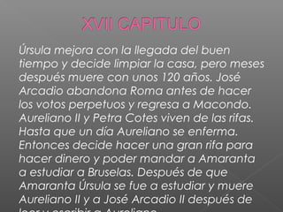 Úrsula mejora con la llegada del buen
tiempo y decide limpiar la casa, pero meses
después muere con unos 120 años. José
Arcadio abandona Roma antes de hacer
los votos perpetuos y regresa a Macondo.
Aureliano II y Petra Cotes viven de las rifas.
Hasta que un día Aureliano se enferma.
Entonces decide hacer una gran rifa para
hacer dinero y poder mandar a Amaranta
a estudiar a Bruselas. Después de que
Amaranta Úrsula se fue a estudiar y muere
Aureliano II y a José Arcadio II después de
 