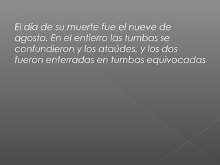 El día de su muerte fue el nueve de
agosto. En el entierro las tumbas se
confundieron y los ataúdes. y los dos
fueron enterradas en tumbas equivocadas
 