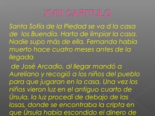 Santa Sofía de la Piedad se va d la casa
de los Buendía. Harta de limpiar la casa.
Nadie supo más de ella. Fernanda había
muerto hace cuatro meses antes de la
llegada
de José Arcadio, al llegar mandó a
Aureliano y recogió a los niños del pueblo
para que jugaran en la casa. Una vez los
niños vieron luz en el antiguo cuarto de
Úrsula, la luz procedí de debajo de las
losas, donde se encontraba la cripta en
que Úrsula había escondido el dinero de
 