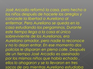 José Arcadio reformó la casa, pero hecho a
los niños después de hacerle los arreglos y
concede la libertad a Aureliano al
enfermar. Pero Aureliano se queda en la
casa estudiando los pergaminos. Durante
este tiempo llega a la casa el único
sobreviviente de los Aurelianos, era
Aureliano amador, pero nadie lo reconoce
y no lo dejan entrar. En ese momento dos
policías le disparan en plena calle. Después
de un tiempo José Arcadio es asesinado
por los mismos niños que había echado ,
ellos lo ahogaron y se lo llevaron en tres
sacos de oro mientras Aureliano estudiaba
 