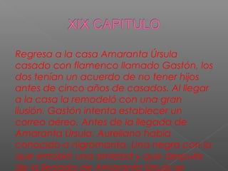 Regresa a la casa Amaranta Úrsula
casado con flamenco llamado Gastón, los
dos tenían un acuerdo de no tener hijos
antes de cinco años de casados. Al llegar
a la casa la remodeló con una gran
ilusión. Gastón intenta establecer un
correo aéreo. Antes de la llegada de
Amaranta Úrsula. Aureliano había
conocido a nigromanta. Una negra con la
que entabló una amistad y que después
de la llegada de Amaranta Úrsula se
 