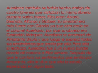 Aureliano también se había hecho amigo de
cuatro jóvenes que visitaban la misma librería
durante varios meses. Ellos eran: Álvaro,
Germán, Alfonso y Gabriel. Su amistad era
más fuerte con Gabriel ya que esta creía en
el coronel Aureliano, por que su abuelo era
Gerineldo Márquez. Aureliano se enamoró de
Amaranta Úrsula y que luego le expresó todos
sus sentimientos que sentía por ella. Pero ella
lo rechazó. Aureliano fue a un nuevo burdel
donde allí conoce a Pilar ternera. Después de
que le contara sus sentimientos que sentía por
Amaranta, ella le dice que ella la estaría
esperando en algún lado.
 