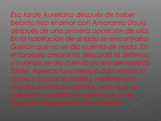 Esa tarde Aureliano después de haber
bebido hizo el amor con Amaranta Úrsula
después de una primera oposición de ella.
En la habitación de al lado se encontraba
Gastón que no se dio cuenta de nada. En
el forcejeo amaranta descuidó la defensa,
y cuando se dio cuenta ya era demasiado
tarde. Apenas tuvo tiempo para estirar la
mano y buscar la toalla y meterse una
mordaza entre los dientes, para que no
salieran los chillidos de gata que ya le
estaban desgarrando las entrañas.
 