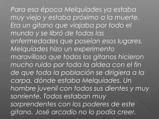 Para esa época Melquíades ya estaba
muy viejo y estaba próximo a la muerte.
Era un gitano que viajaba por todo el
mundo y se libró de todas las
enfermedades que poseían esos lugares.
Melquíades hizo un experimento
maravilloso que todos los gitanos hicieron
mucho ruido por toda la aldea con el fin
de que toda la población se dirigiera a la
carpa, dónde estaba Melquíades. Un
hombre juvenil con todos sus dientes y muy
sonriente. Todos estaban muy
sorprendentes con los poderes de este
gitano. José arcadio no lo podía creer.
 
