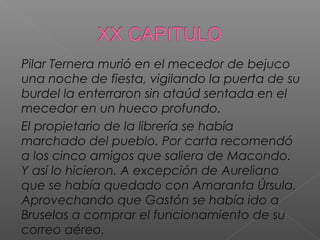 Pilar Ternera murió en el mecedor de bejuco
una noche de fiesta, vigilando la puerta de su
burdel la enterraron sin ataúd sentada en el
mecedor en un hueco profundo.
El propietario de la librería se había
marchado del pueblo. Por carta recomendó
a los cinco amigos que saliera de Macondo.
Y así lo hicieron. A excepción de Aureliano
que se había quedado con Amaranta Úrsula.
Aprovechando que Gastón se había ido a
Bruselas a comprar el funcionamiento de su
correo aéreo.
 