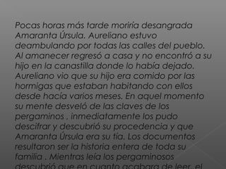 Pocas horas más tarde moriría desangrada
Amaranta Úrsula. Aureliano estuvo
deambulando por todas las calles del pueblo.
Al amanecer regresó a casa y no encontró a su
hijo en la canastilla donde lo había dejado.
Aureliano vio que su hijo era comido por las
hormigas que estaban habitando con ellos
desde hacía varios meses. En aquel momento
su mente desveló de las claves de los
pergaminos , inmediatamente los pudo
descifrar y descubrió su procedencia y que
Amaranta Úrsula era su tía. Los documentos
resultaron ser la historia entera de toda su
familia . Mientras leía los pergaminosos
 