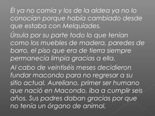 Él ya no comía y los de la aldea ya no lo
conocían porque había cambiado desde
que estaba con Melquíades.
Úrsula por su parte todo lo que tenían
como los muebles de madera, paredes de
barro, el piso que era de tierra siempre
permanecía limpia gracias a ella.
Al cabo de veintiséis meses decidieron
fundar macondo para no regresar a su
sitio actual. Aureliano, primer ser humano
que nació en Macondo, iba a cumplir seis
años. Sus padres daban gracias por que
no tenía un órgano de animal.
 