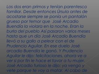 Los dos eran primos y tenían parentesco
familiar. Desde entonces Úrsula antes de
acostarse siempre se ponía un pantalón
grueso por temor que José Arcadio
Buendía la violara en la noche. Eran la
burla del pueblo Así pasaron varios meses
hasta que un día José Arcadio Buendía
llevó a su gallo a pelear con el de
Prudencio Aguilar. En ese duelo José
arcadio Buendía le ganó. Y Prudencio
Aguilar le dijo: felicitaciones, ahora ve a
ver si por fin le hace el favor a tu mujer.
José Arcadio furioso le dijo: ya vengo y
vete porque te voy a matar. Al cabo de
 