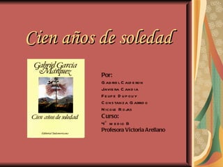 Cien años de soledad
          Por:
          G ab rie l C ald e ron
          Javie ra C and ia
          F e lip e D u p ou y
          C ons tanza G arrid o
          N icole R oj   as
          Curso:
          4° m e d io B
          Profesora Victoria Arellano
 