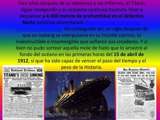 Cien años después de su descenso a los infiernos, el Titanic
    sigue navegando y su orquesta continúa tocando. Pese a
   descansar a 4.000 metros de profundidad en el Atlántico
     Norte continúa alimentando imaginaciones y leyendas,
ficciones y realidades. Ha conseguido ser, un siglo después de
     que un iceberg se interpusiera en su triunfal camino, lo
indestructible e insumergible que soñaron sus creadores. Y si
bien no pudo sortear aquella mole de hielo que lo arrastró al
   fondo del océano en las primeras horas del 15 de abril de
 1912, sí que ha sido capaz de vencer el paso del tiempo y el
                       peso de la Historia.
 