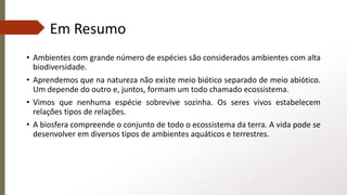 Em Resumo
• Ambientes com grande número de espécies são considerados ambientes com alta
biodiversidade.
• Aprendemos que na natureza não existe meio biótico separado de meio abiótico.
Um depende do outro e, juntos, formam um todo chamado ecossistema.
• Vimos que nenhuma espécie sobrevive sozinha. Os seres vivos estabelecem
relações tipos de relações.
• A biosfera compreende o conjunto de todo o ecossistema da terra. A vida pode se
desenvolver em diversos tipos de ambientes aquáticos e terrestres.
 