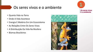 Os seres vivos e o ambiente
• Quanta Vida na Terra
• Onde A Vida Acontece
• Energia E Matéria Em Um Ecossistema
• As Relações Entre Os Seres Vivos
• A Distribuição Da Vida Na Biosfera
• Biomas Brasileiros
 